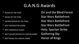 G.A.N.G Awards
・AUDIO OF THE YEAR Ori and the Blind Forest
・MUSIC OF THE YEAR Star Wars Battlefront
・SOUND DESIGN OF THE YEAR Star Wars Battlefront
・BEST INTERACTIVE SCORE Star Wars Battlefront
・BEST HANDHELD AUDIO Halo: Spartan Strike
・BEST SOUND DESIGN IN A SOCIAL GAME Gathering Sky
・BEST MUSIC IN A SOCIAL GAME Honor of Kings
 