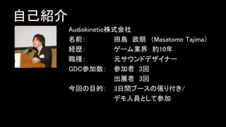 自己紹介
Audiokinetic株式会社
名前： 田島 政朋 （Masatomo Tajima）
経歴： ゲーム業界 約10年
職種： 元サウンドデザイナー
GDC参加数： 参加者 3回
出展者 3回
今回の目的： 3日間ブースの張り付き/
デモ人員として参加
 