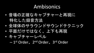 Ambisonics
• 音場の正確なキャプチャーと再現に
特化した録音方法
• 全球体のサラウンドサウンドテクニック
• 平面だけではなく、上下も再現
• キャプチャーレベル
– 1st Order、2nd Order、3rd Order
 