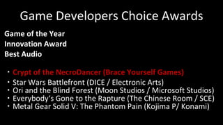 Game Developers Choice Awards
Game of the Year
Innovation Award
Best Audio
・Crypt of the NecroDancer (Brace Yourself Games)
・Star Wars Battlefront (DICE / Electronic Arts)
・Ori and the Blind Forest (Moon Studios / Microsoft Studios)
・Everybody‘s Gone to the Rapture (The Chinese Room / SCE)
・Metal Gear Solid V: The Phantom Pain (Kojima P/ Konami)
 
