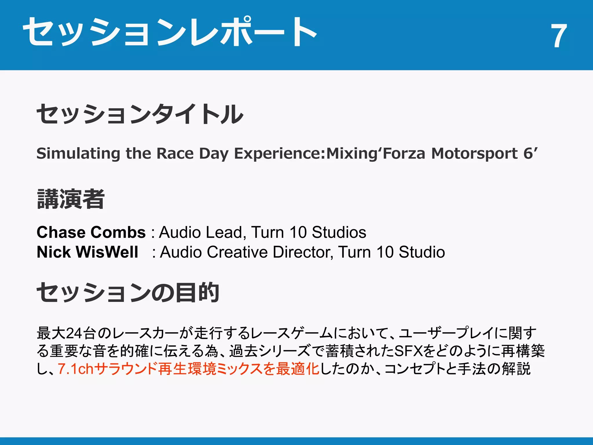 セッションレポート 7
Simulating the Race Day Experience:Mixing‘Forza Motorsport 6’
セッションタイトル
講演者
Chase Combs : Audio Lead, Turn 10 Studios
Nick WisWell : Audio Creative Director, Turn 10 Studio
セッションの目的
最大24台のレースカーが走行するレースゲームにおいて、ユーザープレイに関す
る重要な音を的確に伝える為、過去シリーズで蓄積されたSFXをどのように再構築
し、7.1chサラウンド再生環境ミックスを最適化したのか、コンセプトと手法の解説
 