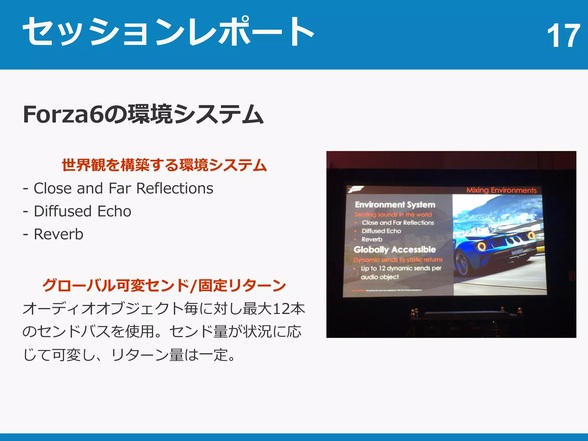 セッションレポート 17
Forza6の環境システム
世界観を構築する環境システム
- Close and Far Reflections
- Diffused Echo
- Reverb
グローバル可変センド/固定リターン
オーディオオブジェクト毎に対し最大12本
のセンドバスを使用。センド量が状況に応
じて可変し、リターン量は一定。
 