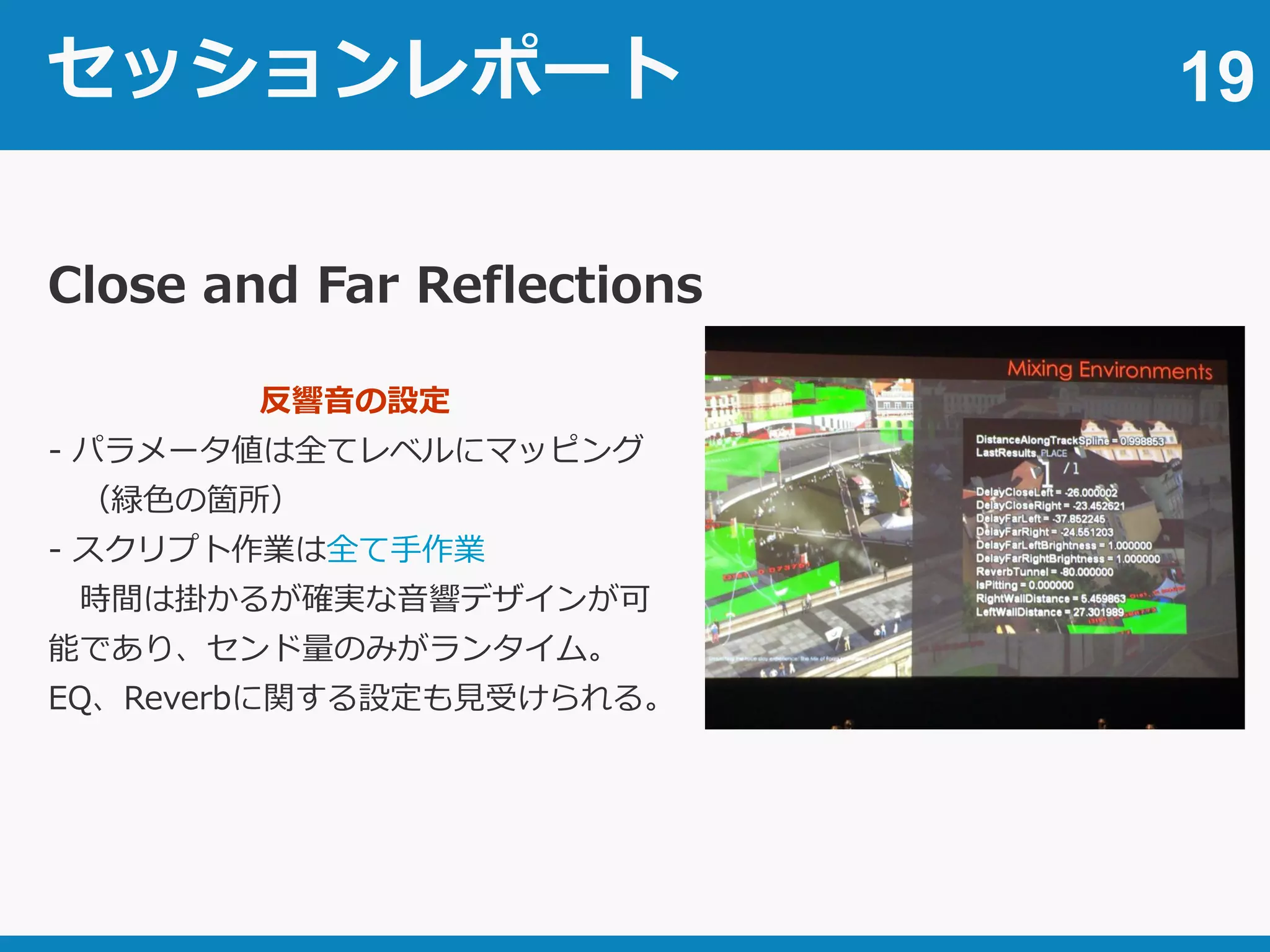 セッションレポート 19
Close and Far Reflections
反響音の設定
- パラメータ値は全てレベルにマッピング
（緑色の箇所）
- スクリプト作業は全て手作業
時間は掛かるが確実な音響デザインが可
能であり、センド量のみがランタイム。
EQ、Reverbに関する設定も見受けられる。
 
