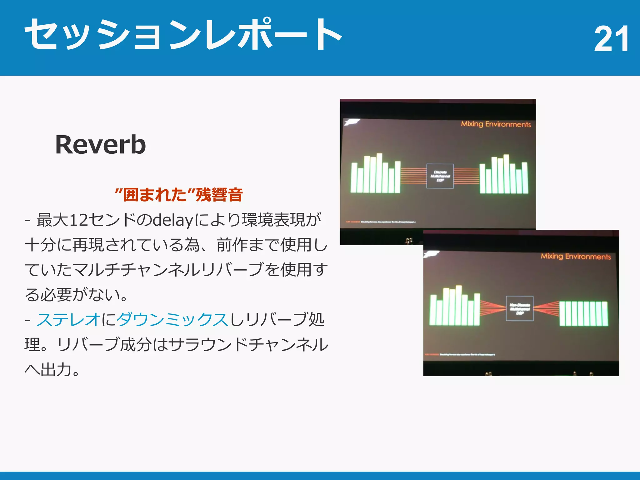 セッションレポート 21
Reverb
”囲まれた”残響音
- 最大12センドのdelayにより環境表現が
十分に再現されている為、前作まで使用し
ていたマルチチャンネルリバーブを使用す
る必要がない。
- ステレオにダウンミックスしリバーブ処
理。リバーブ成分はサラウンドチャンネル
へ出力。
 