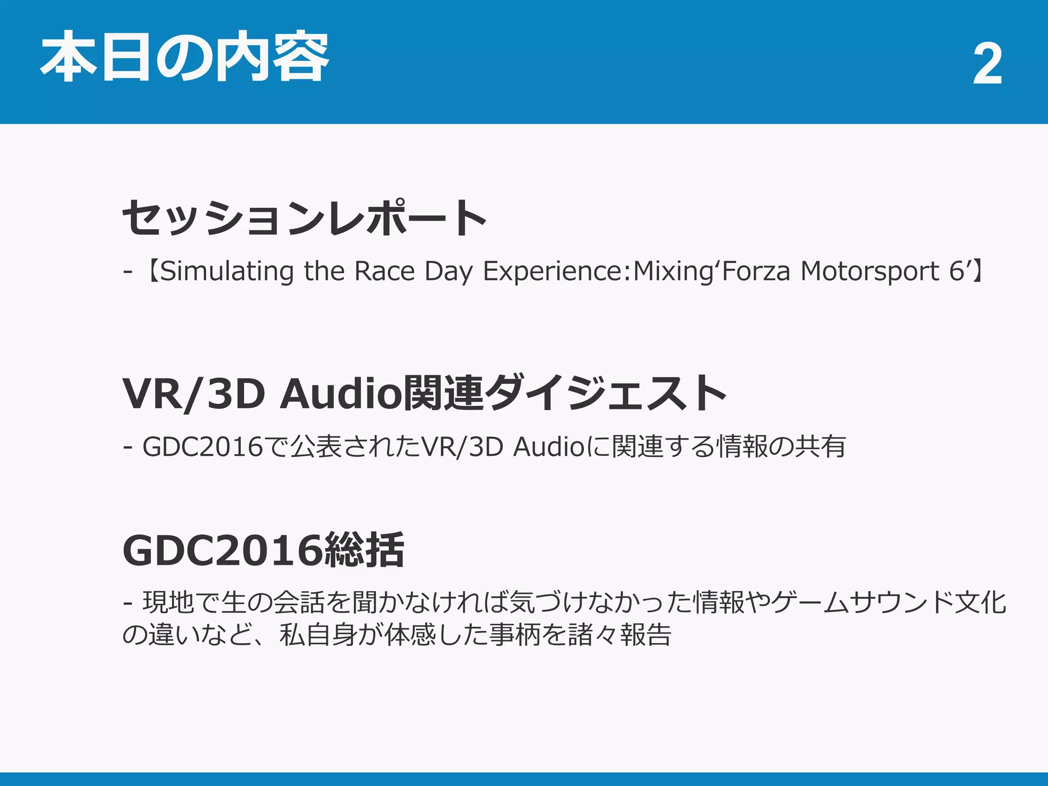 本日の内容
-【Simulating the Race Day Experience:Mixing‘Forza Motorsport 6’】
2
セッションレポート
VR/3D Audio関連ダイジェスト
- GDC2016で公表されたVR/3D Audioに関連する情報の共有
GDC2016総括
- 現地で生の会話を聞かなければ気づけなかった情報やゲームサウンド文化
の違いなど、私自身が体感した事柄を諸々報告
 