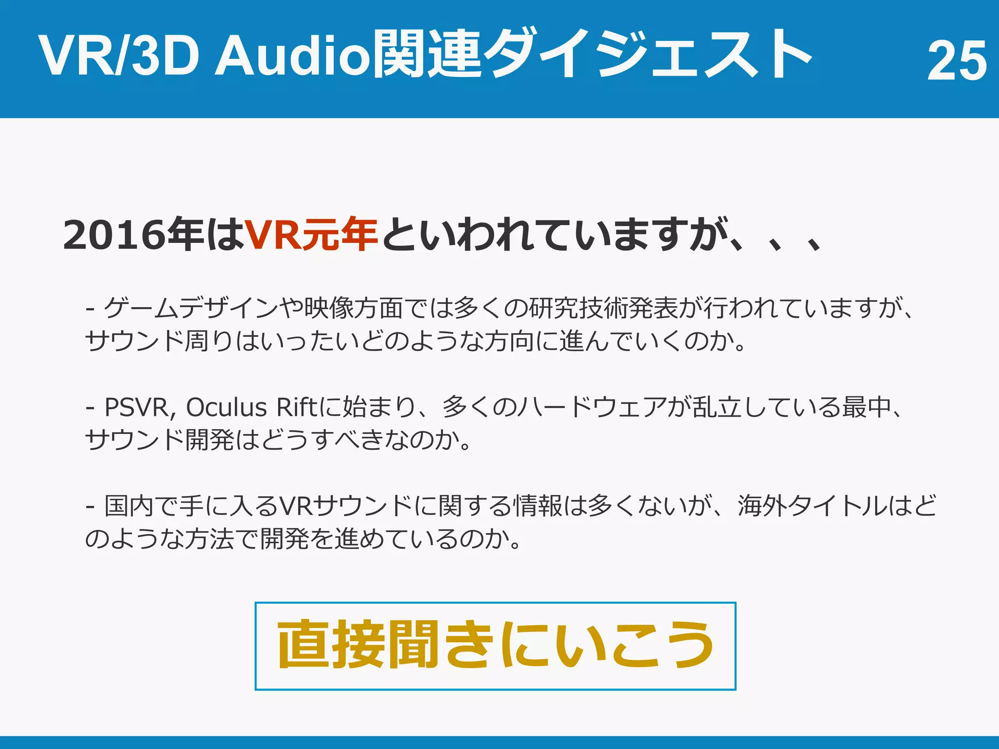VR/3D Audio関連ダイジェスト 25
2016年はVR元年といわれていますが、、、
- ゲームデザインや映像方面では多くの研究技術発表が行われていますが、
サウンド周りはいったいどのような方向に進んでいくのか。
- PSVR, Oculus Riftに始まり、多くのハードウェアが乱立している最中、
サウンド開発はどうすべきなのか。
- 国内で手に入るVRサウンドに関する情報は多くないが、海外タイトルはど
のような方法で開発を進めているのか。
直接聞きにいこう
 