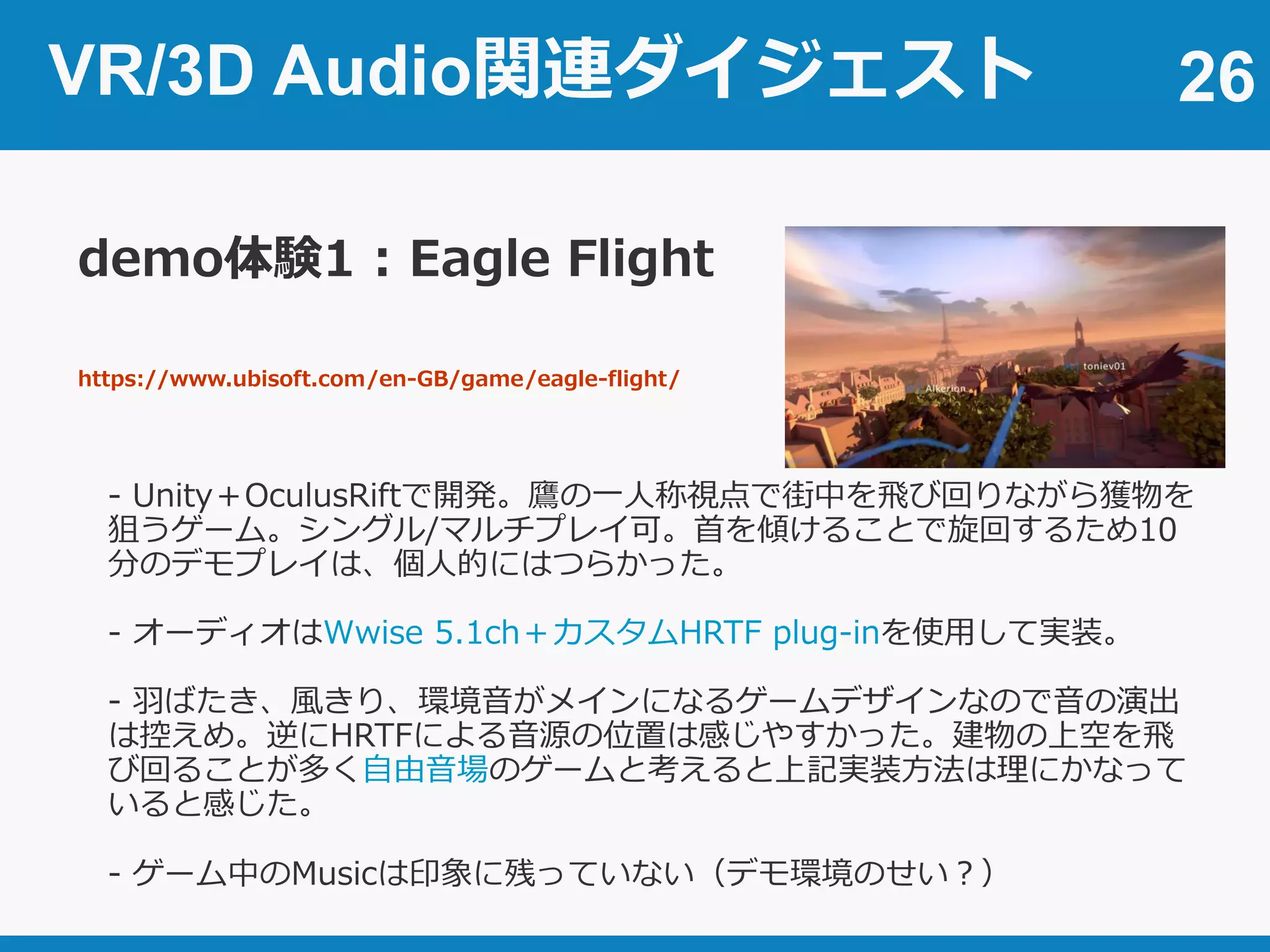 VR/3D Audio関連ダイジェスト 26
demo体験1 : Eagle Flight
https://www.ubisoft.com/en-GB/game/eagle-flight/
- Unity＋OculusRiftで開発。鷹の一人称視点で街中を飛び回りながら獲物を
狙うゲーム。シングル/マルチプレイ可。首を傾けることで旋回するため10
分のデモプレイは、個人的にはつらかった。
- オーディオはWwise 5.1ch＋カスタムHRTF plug-inを使用して実装。
- 羽ばたき、風きり、環境音がメインになるゲームデザインなので音の演出
は控えめ。逆にHRTFによる音源の位置は感じやすかった。建物の上空を飛
び回ることが多く自由音場のゲームと考えると上記実装方法は理にかなって
いると感じた。
- ゲーム中のMusicは印象に残っていない（デモ環境のせい？）
 