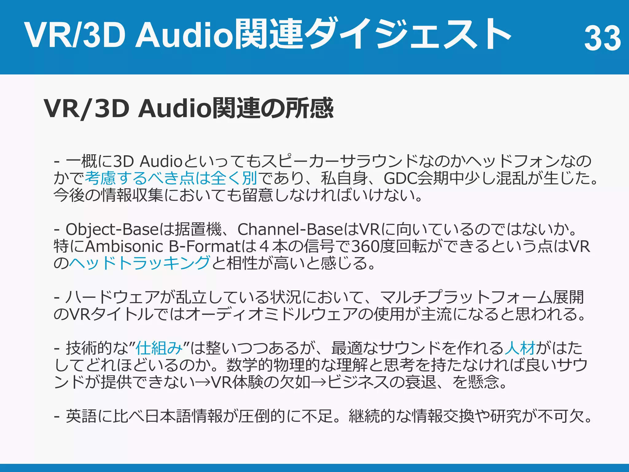 33
VR/3D Audio関連の所感
- 一概に3D Audioといってもスピーカーサラウンドなのかヘッドフォンなの
かで考慮するべき点は全く別であり、私自身、GDC会期中少し混乱が生じた。
今後の情報収集においても留意しなければいけない。
- Object-Baseは据置機、Channel-BaseはVRに向いているのではないか。
特にAmbisonic B-Formatは４本の信号で360度回転ができるという点はVR
のヘッドトラッキングと相性が高いと感じる。
- ハードウェアが乱立している状況において、マルチプラットフォーム展開
のVRタイトルではオーディオミドルウェアの使用が主流になると思われる。
- 技術的な”仕組み”は整いつつあるが、最適なサウンドを作れる人材がはた
してどれほどいるのか。数学的物理的な理解と思考を持たなければ良いサウ
ンドが提供できない→VR体験の欠如→ビジネスの衰退、を懸念。
- 英語に比べ日本語情報が圧倒的に不足。継続的な情報交換や研究が不可欠。
VR/3D Audio関連ダイジェスト
 