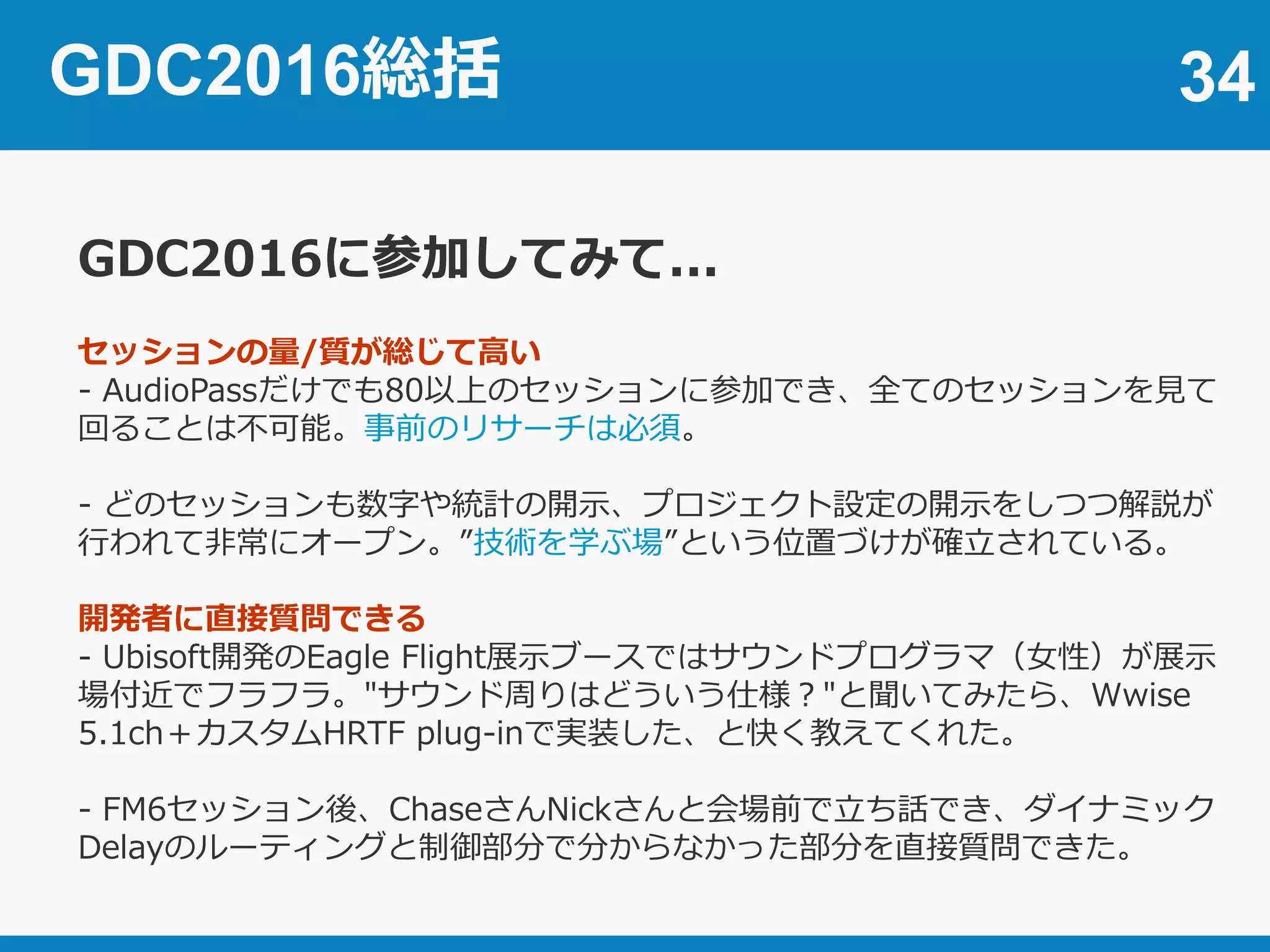 34
GDC2016に参加してみて...
セッションの量/質が総じて高い
- AudioPassだけでも80以上のセッションに参加でき、全てのセッションを見て
回ることは不可能。事前のリサーチは必須。
- どのセッションも数字や統計の開示、プロジェクト設定の開示をしつつ解説が
行われて非常にオープン。”技術を学ぶ場”という位置づけが確立されている。
開発者に直接質問できる
- Ubisoft開発のEagle Flight展示ブースではサウンドプログラマ（女性）が展示
場付近でフラフラ。"サウンド周りはどういう仕様？"と聞いてみたら、Wwise
5.1ch＋カスタムHRTF plug-inで実装した、と快く教えてくれた。
- FM6セッション後、ChaseさんNickさんと会場前で立ち話でき、ダイナミック
Delayのルーティングと制御部分で分からなかった部分を直接質問できた。
GDC2016総括
 