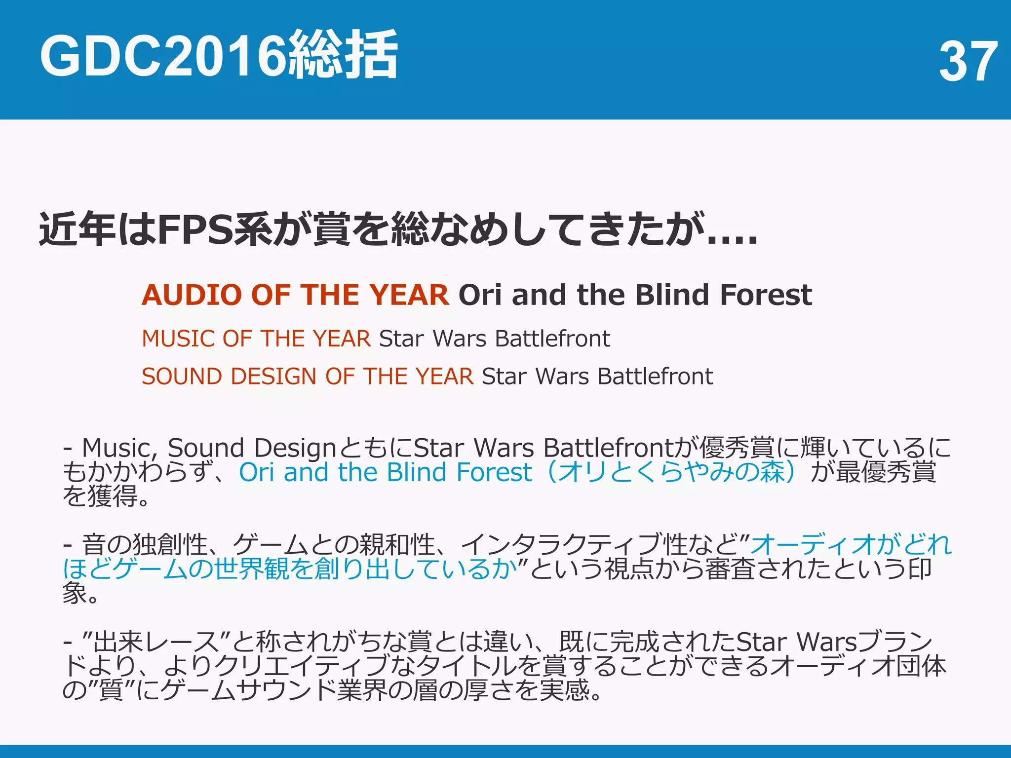 37
近年はFPS系が賞を総なめしてきたが....
GDC2016総括
AUDIO OF THE YEAR Ori and the Blind Forest
MUSIC OF THE YEAR Star Wars Battlefront
SOUND DESIGN OF THE YEAR Star Wars Battlefront
- Music, Sound DesignともにStar Wars Battlefrontが優秀賞に輝いているに
もかかわらず、Ori and the Blind Forest（オリとくらやみの森）が最優秀賞
を獲得。
- 音の独創性、ゲームとの親和性、インタラクティブ性など”オーディオがどれ
ほどゲームの世界観を創り出しているか”という視点から審査されたという印
象。
- ”出来レース”と称されがちな賞とは違い、既に完成されたStar Warsブラン
ドより、よりクリエイティブなタイトルを賞することができるオーディオ団体
の”質”にゲームサウンド業界の層の厚さを実感。
 