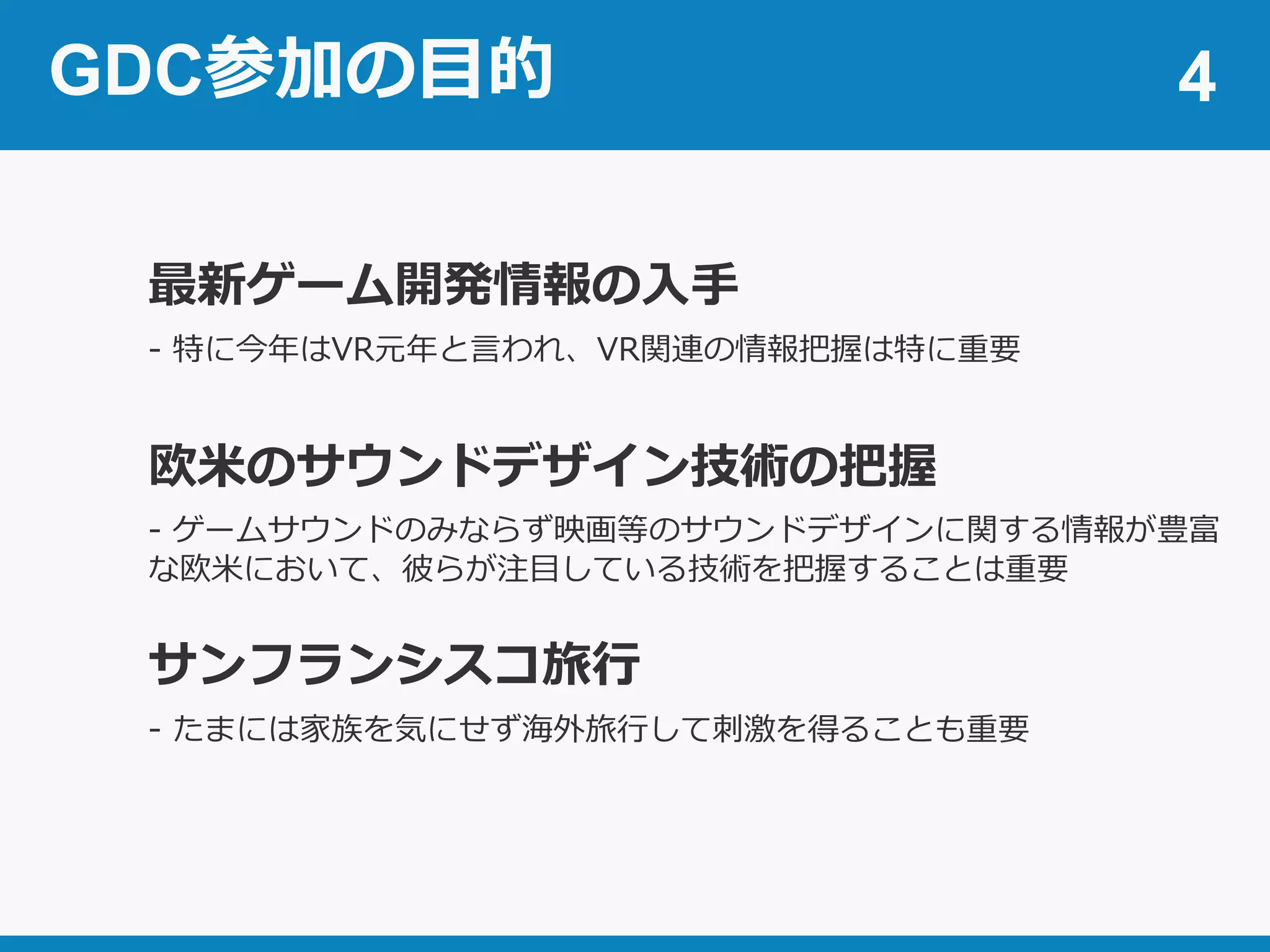 GDC参加の目的 4
最新ゲーム開発情報の入手
欧米のサウンドデザイン技術の把握
- ゲームサウンドのみならず映画等のサウンドデザインに関する情報が豊富
な欧米において、彼らが注目している技術を把握することは重要
サンフランシスコ旅行
- たまには家族を気にせず海外旅行して刺激を得ることも重要
- 特に今年はVR元年と言われ、VR関連の情報把握は特に重要
 