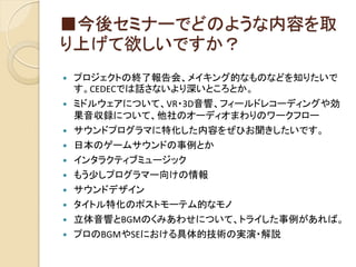 ■今後セミナーでどのような内容を取
り上げて欲しいですか？
 プロジェクトの終了報告会、メイキング的なものなどを知りたいで
す。CEDECでは話さないより深いところとか。
 ミドルウェアについて、VR・3D音響、フィールドレコーディングや効
果音収録について、他社のオーディオまわりのワークフロー
 サウンドプログラマに特化した内容をぜひお聞きしたいです。
 日本のゲームサウンドの事例とか
 インタラクティブミュージック
 もう少しプログラマー向けの情報
 サウンドデザイン
 タイトル特化のポストモーテム的なモノ
 立体音響とBGMのくみあわせについて、トライした事例があれば。
 プロのBGMやSEにおける具体的技術の実演・解説
 