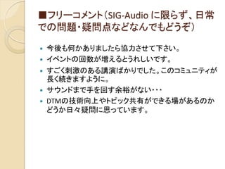 ■フリーコメント（SIG-Audio に限らず、日常
での問題・疑問点などなんでもどうぞ）
 今後も何かありましたら協力させて下さい。
 イベントの回数が増えるとうれしいです。
 すごく刺激のある講演ばかりでした。このコミュニティが
長く続きますように。
 サウンドまで手を回す余裕がない・・・
 DTMの技術向上やトピック共有ができる場があるのか
どうか日々疑問に思っています。
 