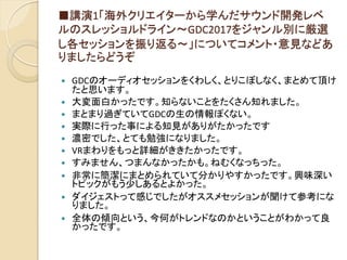 ■講演1「海外クリエイターから学んだサウンド開発レベ
ルのスレッショルドライン～GDC2017をジャンル別に厳選
し各セッションを振り返る～」についてコメント・意見などあ
りましたらどうぞ
 GDCのオーディオセッションをくわしく、とりこぼしなく、まとめて頂け
たと思います。
 大変面白かったです。知らないことをたくさん知れました。
 まとまり過ぎていてGDCの生の情報ぽくない。
 実際に行った事による知見がありがたかったです
 濃密でした、とても勉強になりました。
 VRまわりをもっと詳細がききたかったです。
 すみません、つまんなかったかも。ねむくなっちった。
 非常に簡潔にまとめられていて分かりやすかったです。興味深い
トピックがもう少しあるとよかった。
 ダイジェストって感じでしたがオススメセッションが聞けて参考にな
りました。
 全体の傾向という、今何がトレンドなのかということがわかって良
かったです。
 