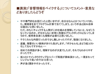 ■講演2「音響情報をベイクする」についてコメント・意見な
どありましたらどうぞ
 やや専門的なお話だったと思いますが、自分はなんとかついていけまし
た。環境音を全てプログラム計算で当ててしまう、という手法と試み自体
は面白いと思いました。
ただ、のちにチェックする人間がこの仕組みを理解していないと、なぜこう
なっているのか、が分からない非常に危険なブラックボックスとなってしま
うので、使用者自身にも理解が必要だと思いました。
 テクニカルな内容だったので少し難しかったですが、勉強になりました。
 遮蔽、残響のいい実例がきけた気がします。「ボクセル化」をどう低コスト
化してるんですかねぇ・・・
 初めての用語が多く、理解するのが大変でしたが、それでもわかりやす
かったです。
 低コストでインタラクティブなリバーブ再現が興味深かった。一周まわって
シンプルで良いのでは?と思った
 声が良く聞きやすかったです。
 