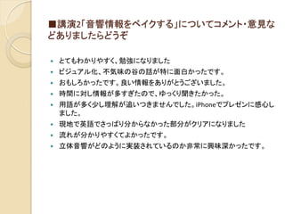 ■講演2「音響情報をベイクする」についてコメント・意見な
どありましたらどうぞ
 とてもわかりやすく、勉強になりました
 ビジュアル化、不気味の谷の話が特に面白かったです。
 おもしろかったです。良い情報をありがとうございました。
 時間に対し情報が多すぎたので、ゆっくり聞きたかった。
 用語が多く少し理解が追いつきませんでした。iPhoneでプレゼンに感心し
ました。
 現地で英語でさっぱり分からなかった部分がクリアになりました
 流れが分かりやすくてよかったです。
 立体音響がどのように実装されているのか非常に興味深かったです。
 