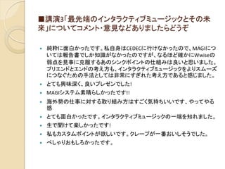 ■講演3「最先端のインタラクティブミュージックとその未
来」についてコメント・意見などありましたらどうぞ
 純粋に面白かったです。私自身はCEDECに行けなかったので、MAGIにつ
いては報告書でしか知識がなかったのですが、なるほど確かにWwiseの
弱点を見事に克服するあのシンクポイントの仕組みは良いと思いました。
プリエンドとエンドの考え方も、インタラクティブミュージックをよりスムーズ
につなぐための手法としては非常にすぎれた考え方であると感じました。
 とても興味深く、良いプレゼンでした!
 MAGIシステム素晴らしかったです!!
 海外勢の仕事に対する取り組み方はすごく気持ちいいです、やってやる
感
 とても面白かったです。インタラクティブミュージックの一端を知れました。
 生で聞けて楽しかったです!
 私もカスタムポイントが欲しいです。クレープが一番おいしそうでした。
 べしゃりおもしろかったです。
 