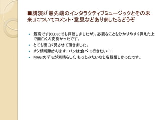■講演3「最先端のインタラクティブミュージックとその未
来」についてコメント・意見などありましたらどうぞ
 最高です(CEDECでも拝聴しましたが)。必要なことも分かりやすく押えた上
で面白く大変良かったです。
 とても面白く見させて頂きました。
 メシ情報助かります! パンは食べに行きたい・・・
 MAGIのデモが素晴らしく、もっとみたいなと名残惜しかったです。
 