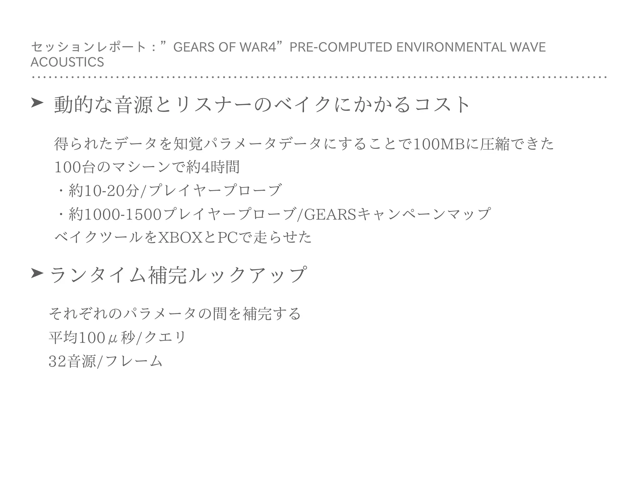 ➤ 動的な⾳源とリスナーのベイクにかかるコスト
得られたデータを知覚パラメータデータにすることで100MBに圧縮できた 
100台のマシーンで約4時間 
・約10-20分/プレイヤープローブ 
・約1000-1500プレイヤープローブ/GEARSキャンペーンマップ 
ベイクツールをXBOXとPCで⾛らせた
➤ ランタイム補完ルックアップ
それぞれのパラメータの間を補完する 
平均100μ秒/クエリ 
32⾳源/フレーム
セッションレポート：”GEARS OF WAR4”PRE-COMPUTED ENVIRONMENTAL WAVE
ACOUSTICS
 