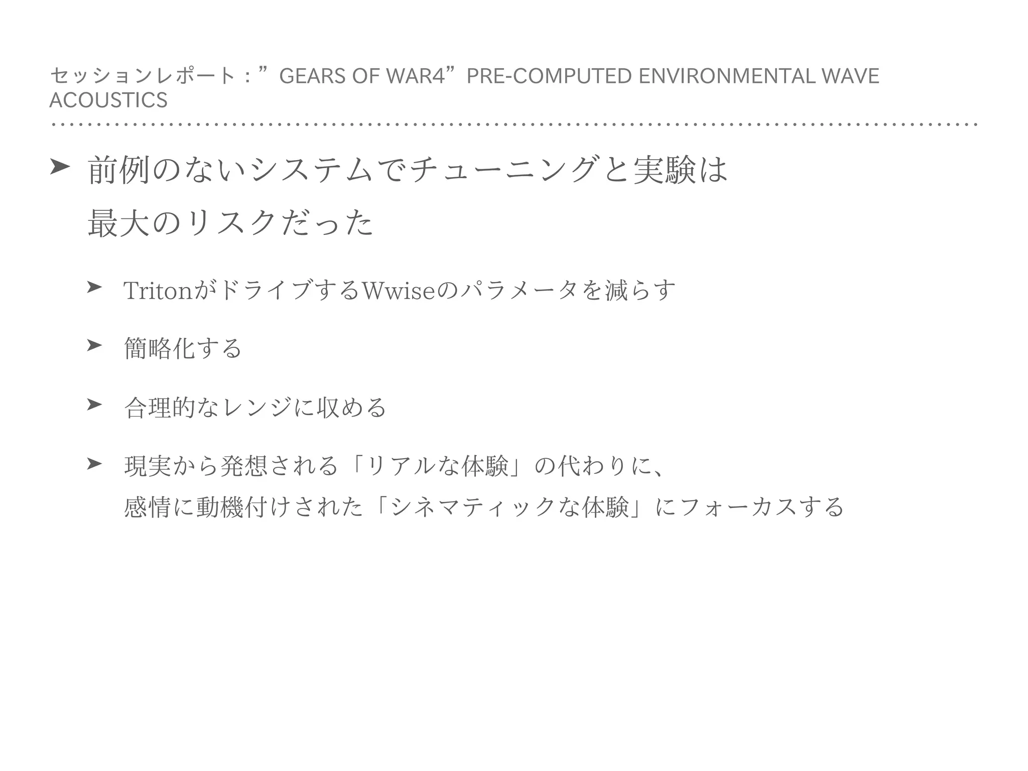 ➤ 前例のないシステムでチューニングと実験は 
最⼤のリスクだった
➤ TritonがドライブするWwiseのパラメータを減らす
➤ 簡略化する
➤ 合理的なレンジに収める
➤ 現実から発想される「リアルな体験」の代わりに、 
感情に動機付けされた「シネマティックな体験」にフォーカスする
セッションレポート：”GEARS OF WAR4”PRE-COMPUTED ENVIRONMENTAL WAVE
ACOUSTICS
 