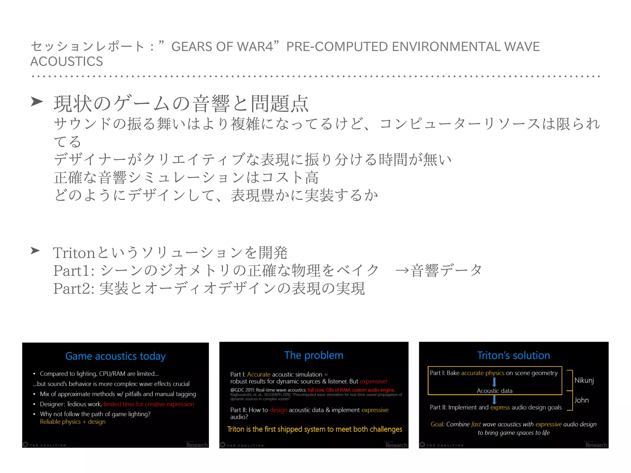 セッションレポート：”GEARS OF WAR4”PRE-COMPUTED ENVIRONMENTAL WAVE
ACOUSTICS
➤ 現状のゲームの⾳響と問題点 
サウンドの振る舞いはより複雑になってるけど、コンピューターリソースは限られ
てる 
デザイナーがクリエイティブな表現に振り分ける時間が無い 
正確な⾳響シミュレーションはコスト⾼ 
どのようにデザインして、表現豊かに実装するか
➤ Tritonというソリューションを開発 
Part1: シーンのジオメトリの正確な物理をベイク →⾳響データ 
Part2: 実装とオーディオデザインの表現の実現
 