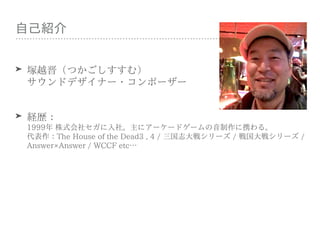 ⾃⼰紹介
➤ 塚越晋（つかごしすすむ） 
サウンドデザイナー・コンポーザー
➤ 経歴： 
1999年 株式会社セガに⼊社。主にアーケードゲームの⾳制作に携わる。 
代表作：The House of the Dead3 , 4 / 三国志⼤戦シリ...