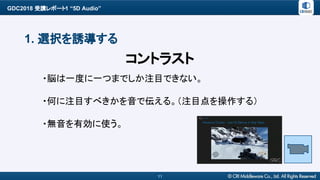 GDC2018 受講レポート1 “5D Audio”
11
1. 選択を誘導する
・脳は一度に一つまでしか注目できない。
・何に注目すべきかを音で伝える。（注目点を操作する）
・無音を有効に使う。
コントラスト
 