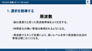 GDC2018 受講レポート1 “5D Audio”
12
1. 選択を誘導する
・脳は重要だと思った周波数帯域をより注目する。
・時間変化の無い帯域は無視されるようになる。
・周波数マスキング効果により、高いレベルを持つ周波数の近辺の
帯域は聞こえにくくなる。
周波数
 
