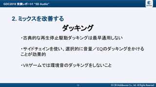 GDC2018 受講レポート1 “5D Audio”
13
2. ミックスを改善する
・古典的な再生停止駆動ダッキングは最早通用しない
・サイドチェインを使い、選択的に音量／EQのダッキングをかける
ことが効果的
・VRゲームでは環境音のダッキングをしないこと
ダッキング
 