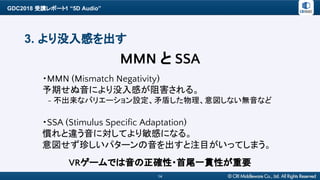 GDC2018 受講レポート1 “5D Audio”
14
3. より没入感を出す
・MMN (Mismatch Negativity)
予期せぬ音により没入感が阻害される。
　- 不出来なバリエーション設定、矛盾した物理、意図しない無音など
・SSA (Stimulus Specific Adaptation)
慣れと違う音に対してより敏感になる。
意図せず珍しいパターンの音を出すと注目がいってしまう。
MMN と SSA
VRゲームでは音の正確性・首尾一貫性が重要
 