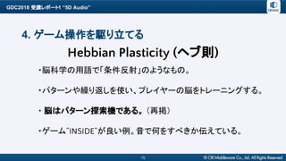 GDC2018 受講レポート1 “5D Audio”
15
4. ゲーム操作を駆り立てる
・脳科学の用語で「条件反射」のようなもの。
・パターンや繰り返しを使い、プレイヤーの脳をトレーニングする。
・ 脳はパターン探索機である。 （再掲）
・ゲーム”INSIDE”が良い例。音で何をすべきか伝えている。
Hebbian Plasticity (ヘブ則)
 