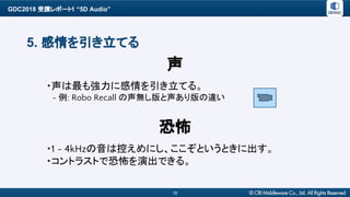 GDC2018 受講レポート1 “5D Audio”
16
5. 感情を引き立てる
・声は最も強力に感情を引き立てる。
　- 例: Robo Recall の声無し版と声あり版の違い
声
・1 ~ 4kHzの音は控えめにし、ここぞというときに出す。
・コントラストで恐怖を演出できる。
恐怖
 