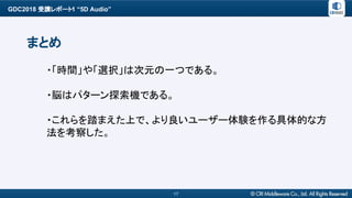 GDC2018 受講レポート1 “5D Audio”
17
まとめ
・「時間」や「選択」は次元の一つである。
・脳はパターン探索機である。
・これらを踏まえた上で、より良いユーザー体験を作る具体的な方
法を考察した。
 