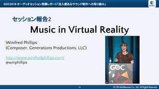 GDC2018 オーディオセッション受講レポート「没入感あるサウンド制作への取り組み」
18
セッション報告2
Music in Virtual Reality
Winifred Phillips
(Composer, Generations Productions, LLC)
http://www.winifredphillips.com/
@winphillips
 