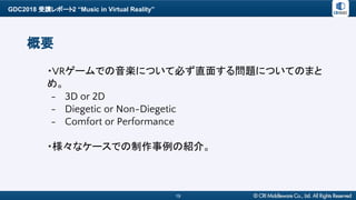GDC2018 受講レポート2 “Music in Virtual Reality”
19
概要
・VRゲームでの音楽について必ず直面する問題についてのまと
め。
- 3D or 2D
- Diegetic or Non-Diegetic
- Comfort or Performance
・様々なケースでの制作事例の紹介。
 