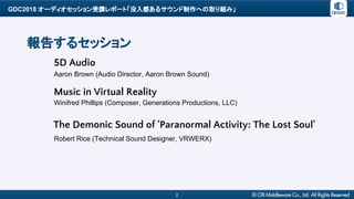 GDC2018 オーディオセッション受講レポート「没入感あるサウンド制作への取り組み」
Aaron Brown (Audio Director, Aaron Brown Sound)
2
報告するセッション
5D Audio
Winifred Phillips (Composer, Generations Productions, LLC)
Music in Virtual Reality
The Demonic Sound of 'Paranormal Activity: The Lost Soul'
Robert Rice (Technical Sound Designer, VRWERX)
 