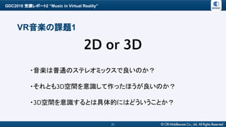 GDC2018 受講レポート2 “Music in Virtual Reality”
21
VR音楽の課題1
・音楽は普通のステレオミックスで良いのか？
・それとも3D空間を意識して作ったほうが良いのか？
・3D空間を意識するとは具体的にはどういうことか？
2D or 3D
 