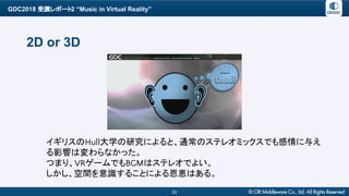 GDC2018 受講レポート2 “Music in Virtual Reality”
22
2D or 3D
イギリスのHull大学の研究によると、通常のステレオミックスでも感情に与え
る影響は変わらなかった。
つまり、VRゲームでもBGMはステレオでよい。
しかし、空間を意識することによる恩恵はある。
 