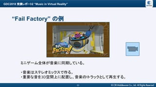 GDC2018 受講レポート2 “Music in Virtual Reality”
23
“Fail Factory” の例
ミニゲーム全体が音楽に同期している。
・音楽はステレオミックスで作る。
・重要な音を3D空間上に配置し、音楽の1トラックとして再生する。
 