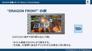 GDC2018 受講レポート2 “Music in Virtual Reality”
24
“DRAGON FRONT” の例
2Dから3Dに途中で切り替えるという例。
・タイトル画面ではステレオで再生する。
・その後、3D空間にあるオブジェクトからの再生に切り替える。
 