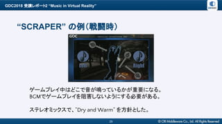 GDC2018 受講レポート2 “Music in Virtual Reality”
29
“SCRAPER” の例（戦闘時）
ゲームプレイ中はどこで音が鳴っているかが重要になる。
BGMでゲームプレイを阻害しないようにする必要がある。
ステレオミックスで、”Dry and Warm” を方針とした。
 