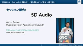 GDC2018 オーディオセッション受講レポート「没入感あるサウンド制作への取り組み」
3
セッション報告1
5D Audio
Aaron Brown
(Audio Director, Aaron Brown Sound)
http://www.aaronbrownsound.com
@aaronbrownsound
 