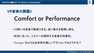 GDC2018 受講レポート2 “Music in Virtual Reality”
32
VR音楽の課題3
・VR酔いは音楽で軽減できる。逆に集中を阻害し得る。
・状況に合った、リスナーの期待する音楽が効果的。
・”Scraper”のような近未来の激しいアクションではどうする？
Comfort or Performance
 