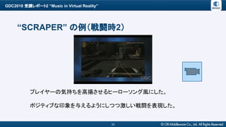 GDC2018 受講レポート2 “Music in Virtual Reality”
33
“SCRAPER” の例（戦闘時2）
プレイヤーの気持ちを高揚させるヒーローソング風にした。
ポジティブな印象を与えるようにしつつ激しい戦闘を表現した。
 