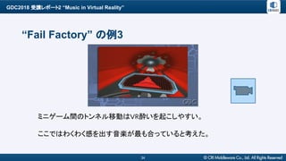 GDC2018 受講レポート2 “Music in Virtual Reality”
34
“Fail Factory” の例3
ミニゲーム間のトンネル移動はVR酔いを起こしやすい。
ここではわくわく感を出す音楽が最も合っていると考えた。
 