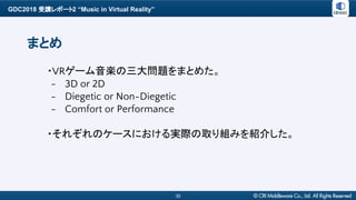 GDC2018 受講レポート2 “Music in Virtual Reality”
35
まとめ
・VRゲーム音楽の三大問題をまとめた。
- 3D or 2D
- Diegetic or Non-Diegetic
- Comfort or Performance
・それぞれのケースにおける実際の取り組みを紹介した。
 