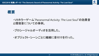 GDC2018 受講レポート3 “The Demonic Sound of Paranormal Activity: The Lost Soul”
37
概要
・VRホラーゲーム”Paranormal Activity: The Lost Soul”の効果音
と環境音についての事例。
・プロシージャルオーディオを活用した。
・オブジェクト・シーンごとに繊細に音付けを行った。
 