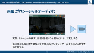 GDC2018 受講レポート3 “The Demonic Sound of Paranormal Activity: The Lost Soul”
39
雨風（プロシージャルオーディオ）
天気、ストーリーの状況、部屋（屋根）の位置などによって変化する。
毎回異なる風が吹き異なる音が鳴ることで、プレイヤーがそこにいる感覚を
掻き立てる。
 
