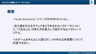 GDC2018 受講レポート1 “5D Audio”
4
概要
・”Audio Bootcamp” シリーズの中の1セッション。
・没入感を与えるサウンドをどう作るかというテーマについ
て、「5次元」という考え方を導入して紹介するというチュート
リアル。
・VRゲームを中心とした話だが、いわゆる立体音響について
の話ではない。
 