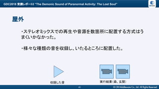 GDC2018 受講レポート3 “The Demonic Sound of Paranormal Activity: The Lost Soul”
40
屋外
・ステレオミックスでの再生や音源を数箇所に配置する方式はう
まくいかなかった。
・様々な種類の音を収録し、いたるところに配置した。
実行結果（森、玄関）収録した音
 